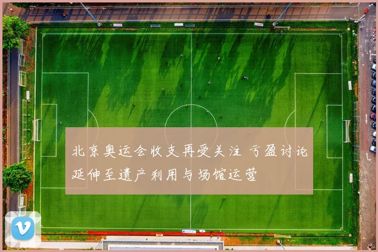 北京奥运会收支再受关注 亏盈讨论延伸至遗产利用与场馆运营