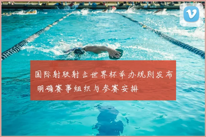 国际射联射击世界杯举办规则发布 明确赛事组织与参赛安排