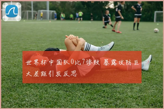 世界杯中国队0比7惨败 暴露攻防巨大差距引发反思