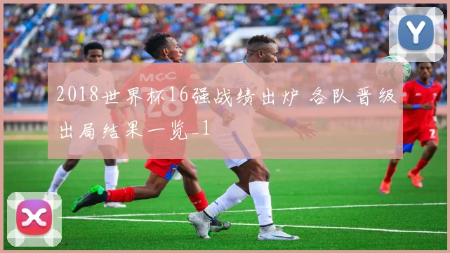 2018世界杯16强战绩出炉 各队晋级出局结果一览_1